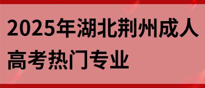2025年湖北荆州成人高考热门专业(图1)