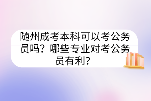 随州成考本科可以考公务员吗？哪些专业对考公务员有利？