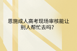 恩施成人高考现场审核能让别人帮忙去吗？