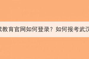 武汉继续教育官网如何登录？如何报考武汉成考？